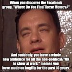 Really read the group rules before deciding to join yourself. | When you discover the Facebook group, "Where Do You Find These Memes?"; And suddenly, you have a whole new audience for all the non-political/"OK to show at work," memes you have made on imgflip for the past 10 years. | image tagged in tom hanks orgasm,memes,funny memes | made w/ Imgflip meme maker