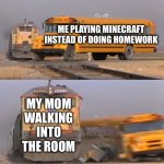 Why are mothers programmed to walk in at the most inconvenient times | ME PLAYING MINECRAFT INSTEAD OF DOING HOMEWORK; MY MOM WALKING INTO THE ROOM | image tagged in a train hitting a school bus,homework,minecraft,i am steve,chicken jockey | made w/ Imgflip meme maker
