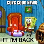 happy im back? | GUYS GOOD NEWS | image tagged in ight im back | made w/ Imgflip meme maker