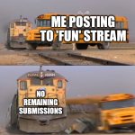at this point there are like 5 memes i want to post all at the same time but i can only post like 2 per day this is a long title | ME POSTING TO 'FUN' STREAM; NO REMAINING SUBMISSIONS | image tagged in a train hitting a school bus | made w/ Imgflip meme maker