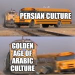 persian vs arab | PERSIAN CULTURE; GOLDEN AGE OF ARABIC CULTURE | image tagged in a train hitting a school bus,iran,iranian,persian,golden age,culture | made w/ Imgflip meme maker