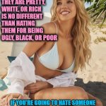 Sydney Sweeney | HATING SOMEONE BECAUSE THEY ARE PRETTY, WHITE, OR RICH
IS NO DIFFERENT THAN HATING THEM FOR BEING UGLY, BLACK, OR POOR; IF YOU'RE GOING TO HATE SOMEONE
HATE THEM FOR THE RIGHT REASONS
HATE THEM BECAUSE THEY'RE AN ASSHOLE | image tagged in sydney sweeney | made w/ Imgflip meme maker