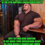 Funny | WHEN YOU REALIZE THAT YOUR KIDS WILL OUTLIVE YOU AFTER YOU SPENT ALL THAT TIME ENERGY MONEY AND ATTENTION IN THE GYM AND MALE CHEERLEADER EVENTS; JUST SITTING HERE WAITING TO SEE WHEN YOUR OVERGROWN HEART OR LIVER NEEDS A TRANSPLANT WHEN YOU COULD HAVE HELPED OVERTHROW A FOREIGN GOVERNMENT TYRANT DICTATOR | image tagged in funny,gym,bodybuilder,cheerleaders,military,government | made w/ Imgflip meme maker