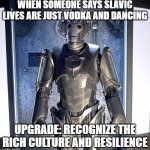 Cyberman | WHEN SOMEONE SAYS SLAVIC LIVES ARE JUST VODKA AND DANCING; UPGRADE: RECOGNIZE THE RICH CULTURE AND RESILIENCE | image tagged in cyberman,slavic lives matter,black lives matter | made w/ Imgflip meme maker