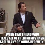 What’s wrong with these | WHEN THAT FRIEND WHO STEALS ALL OF THEIR MEMES HASN’T STOLEN ANY OF YOURS RECENTLY… | image tagged in john travolta pulp fiction | made w/ Imgflip meme maker