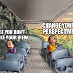 Two guys on a bus | CHANGE YOUR PERSPECTIVE; IF YOU DON'T LIKE YOUR VIEW, | image tagged in two guys on a bus | made w/ Imgflip meme maker
