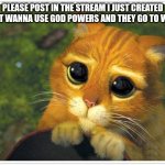 PLLLSSSSSSS | PLEASE POST IN THE STREAM I JUST CREATED I DONT WANNA USE GOD POWERS AND THEY GO TO WASTE | image tagged in memes,shrek cat | made w/ Imgflip meme maker