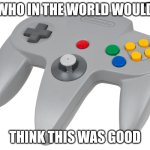 Oh why | WHO IN THE WORLD WOULD; THINK THIS WAS GOOD | image tagged in n64 controller | made w/ Imgflip meme maker