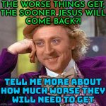 The worse things get, the sooner Jesus will come back! | THE WORSE THINGS GET,
THE SOONER JESUS WILL
COME BACK?! TELL ME MORE ABOUT
HOW MUCH WORSE THEY
WILL NEED TO GET | image tagged in memes,creepy condescending wonka,anti-religion,christianity,christian memes,christians christianity | made w/ Imgflip meme maker
