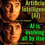 AI will keep evolving | Artificial
Intelligence
(AI); AI is
evolving
all by itself | image tagged in it can't be stopped it's self-sustaining now,artificial intelligence,anti-religion,god religion universe,technology,astrology | made w/ Imgflip meme maker