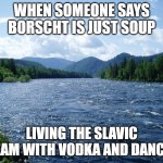 River | WHEN SOMEONE SAYS BORSCHT IS JUST SOUP; LIVING THE SLAVIC DREAM WITH VODKA AND DANCING | image tagged in river,slavic live,slavic lives matter | made w/ Imgflip meme maker