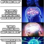 Somehow I made my own | "YOU'RE FIRED! GET OUT OF MY STORE! NOW!"; "I'M SORRY TO SAY THIS, BUT YOU ARE NOT ABLE TO WORK HERE ANY MORE"; "I AM SO HAPPY FOR YOUR EARLY RETIREMENT!"; "CONGRATULATIONS, YOU HAVE BEEN PROMOTED TO A CUSTOMER" | image tagged in memes,expanding brain | made w/ Imgflip meme maker