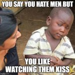 Third World Skeptical Kid | YOU SAY YOU HATE MEN BUT; YOU LIKE WATCHING THEM KISS | image tagged in memes,third world skeptical kid | made w/ Imgflip meme maker
