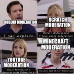 Moderation be like: | SCRATCH MODERATION; ROBLOX MODERATION; Unfair Moderation? I have worse Moderation! I can explain. MINECRAFT MODERATION; YOUTUBE MODERATION; You guys have Unfair Moderation? Unfair Moderation? I have the worst Moderation m | image tagged in you guys are getting paid template,moderation system,memes,funny,youtube,roblox | made w/ Imgflip meme maker