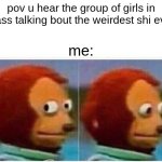 Monkey Puppet | pov u hear the group of girls in class talking bout the weirdest shi ever; me: | image tagged in memes,monkey puppet | made w/ Imgflip meme maker