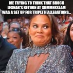 Chrissy Teigen's Cringe Face | ME TRYING TO THINK THAT BROCK LESNAR'S RETURN AT SUMMERSLAM WAS A SET UP FOR TRIPLE H ALLEGATIONS... | image tagged in chrissy teigen's cringe face | made w/ Imgflip meme maker