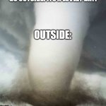 Like, no | TEACHERS WHEN YOU SIT INSIDE DURING LUNCH: YOU SHOULD GO OUTSIDE! ITS A LOVLEY DAY! OUTSIDE: | image tagged in big tornado small car | made w/ Imgflip meme maker