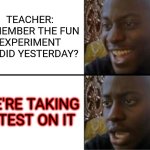 Oh yeah! Oh no... | TEACHER: REMEMBER THE FUN EXPERIMENT WE DID YESTERDAY? WE'RE TAKING A TEST ON IT | image tagged in oh yeah oh no | made w/ Imgflip meme maker