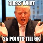 We are so close let’s do it guys | GUESS WHAT; 25 POINTS TILL 6K | image tagged in trump birthday meme | made w/ Imgflip meme maker