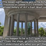 Things to check out | This little-known sightseeing gem is the Rotunda
of the Provinces at Canada's D.C. Embassy, north
of the National Gallery of Art's East-West complex. If you happen to be in D.C., give it a
visit. Climb the steps, go into the Rotunda
-you'll understand why when you get there. | image tagged in rotunda of the provinces | made w/ Imgflip meme maker