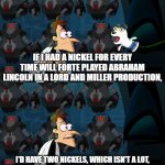 he played abe lincoln both in The Lego Movie and Clone High | IF I HAD A NICKEL FOR EVERY TIME WILL FORTE PLAYED ABRAHAM LINCOLN IN A LORD AND MILLER PRODUCTION, I'D HAVE TWO NICKELS, WHICH ISN'T A LOT, BUT IT'S WEIRD THAT IT HAPPENED TWICE, RIGHT? | image tagged in if i had a nickel for everytime,doofenshmirtz,doof if i had a nickel,clone high,the lego movie,lol so funny | made w/ Imgflip meme maker