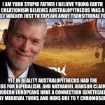 Ken Ham | I AM YOUR STUPID FATHER I BELIEVE YOUNG EARTH CREATIONISM BELIEVES AUSTRALOPITHECUS WAS A KNUCKLE WALKER JUST TO EXPLAIN AWAY TRANSITIONAL FOSSILS. YET IN REALITY AUSTRALOPITHECUS HAD THE LEGS FOR BIPEDALISM. AND NATHANIEL JEANSON CLAIMS MODERN EUROPEANS HAVE A CONNECTION GENETICALLY TO EARLY MEDIEVAL TURKS AND HUNS DUE TO Y CHROMOSOME R1B. | image tagged in ken ham | made w/ Imgflip meme maker