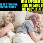 How Separate Is The Soul Or Mind From The Body, If At All? | HOW SEPARATE IS THE
SOUL OR MIND FROM THE BODY, IF AT ALL? | image tagged in i bet he s thinking about ice cream,spirit,the human body,anti-religion,universe,god religion universe | made w/ Imgflip meme maker