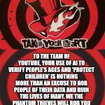 A call card to YouTube | TO THE TEAM OF YOUTUBE, YOUR USE OF AI TO VERIFY PEOPLE'S AGES AND 'PROTECT CHILDREN' IS NOTHING MORE THAN AN EXCUSE TO ROB PEOPLE OF THEIR DATA AND RUIN THE LIVES OF MANY. WE THE PHANTOM THIEVES WILL ROB YOU OF YOUR SELFISH DESIRES AND MAKE YOU ATONE FOR YOUR SINFUL GREED. | image tagged in persona calling card,youtubers | made w/ Imgflip meme maker