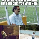 Sad Pablo Escobar | WHEN YOU REALIZE YOUR OLD MEMES ARE WAY FUNNIER THAN THE ONES YOU MAKE NOW: | image tagged in memes,sad pablo escobar | made w/ Imgflip meme maker