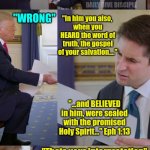 Christian debate | "You recieve Jesus when you consume him in the Eucharist"; DAILY DIVE DISCIPLE; "WRONG"; "In him you also, 
when you HEARD the word of truth, the gospel of your salvation...."; "...and BELIEVED in him, were sealed with the promised Holy Spirit…" Eph 1:13; "Thats your interpretation"; "Its a quote" | image tagged in trump meme,christian,christianity | made w/ Imgflip meme maker
