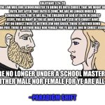 Chad male and female | GALATIANS 3:24-28
"WHEREFORE THE LAW WAS OUR SCHOOLMASTER TO BRING US UNTO CHRIST, THAT WE MIGHT BE JUSTIFIED BY FAITH. BUT AFTER THAT FAITH IS COME, WE ARE NO LONGER UNDER A SCHOOLMASTER. FOR YE ARE ALL THE CHILDREN OF GOD BY FAITH IN CHRIST JESUS. FOR AS MANY OF YOU AS HAVE BEEN BAPTIZED INTO CHRIST HAVE PUT ON CHRIST.THERE IS NEITHER JEW NOR GREEK, THERE IS NEITHER BOND NOR FREE, THERE IS NEITHER MALE NOR FEMALE: FOR YE ARE ALL ONE IN CHRIST JESUS."; YOU ARE NO LONGER UNDER A SCHOOL MASTER.THERE IS NEITHER MALE NOR FEMALE FOR YE ARE ALL ONE. ~PARADIGM SHIFT | image tagged in chad male and female | made w/ Imgflip meme maker