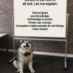 Professor Doggo | School gives you knowledge.
Knowledge is power.
Power can corrupt.
Corruption makes people do evil things.
Case closed. School is the root of all evil. Let me explain: | image tagged in professor doggo | made w/ Imgflip meme maker
