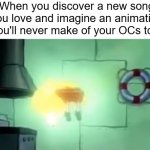 Does everyone do this or am I just weird? | When you discover a new song you love and imagine an animation you'll never make of your OCs to it | image tagged in floating spongebob | made w/ Imgflip meme maker
