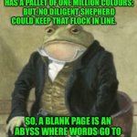 Colonel Toad | I LOVE MY LANGUAGE. IT HAS A PALLET OF ONE MILLION COLOURS; BUT, NO DILIGENT SHEPHERD COULD KEEP THAT FLOCK IN LINE. SO, A BLANK PAGE IS AN ABYSS WHERE WORDS GO TO HIDE; AND MORTALS FEAR TO MINE | image tagged in colonel toad | made w/ Imgflip meme maker