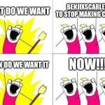 Qwertyuiopasdfghjklzxcvbnm,.abcdefghijklmnopqrstuvwxyz., | WHAT DO WE WANT; BENJIXSCARLETT TO STOP MAKING CRINGE; NOW!!! WHEN DO WE WANT IT | image tagged in memes,what do we want | made w/ Imgflip meme maker