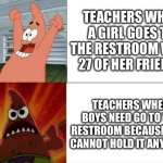 Patrick Star happy and angry | TEACHERS WHEN A GIRL GOES TO THE RESTROOM WITH 27 OF HER FRIENDS; TEACHERS WHEN BOYS NEED GO TO THE RESTROOM BECAUSE THEY CANNOT HOLD IT ANYMORE | image tagged in patrick star happy and angry | made w/ Imgflip meme maker