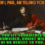 Listen! I, Paul, am telling you that if you let yourselves be circumcised, Christ will be of no benefit to you. | LISTEN! I, PAUL, AM TELLING YOU THAT; IF YOU LET YOURSELVES BE
CIRCUMCISED, CHRIST WILL BE
OF NO BENEFIT TO YOU. | image tagged in st paul writing,circumcision,religion,abrahamic religions,bible verse of the day,christians christianity | made w/ Imgflip meme maker