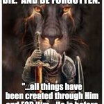All for Christ | PREACH THE GOSPEL. DIE.  AND BE FORGOTTEN. "...all things have been created through Him and FOR Him.   He is before ALL things..."  Col 1:16b-17a | image tagged in bow to christ | made w/ Imgflip meme maker