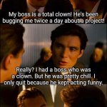 Bad dad clown jokes.... you recognize them when you see them! | My boss is a total clown! He's been bugging me twice a day about a project! Really? I had a boss who was a clown. But he was pretty chill. I only quit because he kept acting funny. | image tagged in di caprio inception,bad joke,clowns,boss,funny,dad joke | made w/ Imgflip meme maker