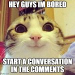 pls im bored | HEY GUYS IM BORED; START A CONVERSATION IN THE COMMENTS | image tagged in memes,smiling cat | made w/ Imgflip meme maker