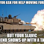 Slavic Abraham Tanks | WHEN YOU ASK FOR HELP MOVING FURNITURE; BUT YOUR SLAVIC FRIEND SHOWS UP WITH A TANK | image tagged in slavic abraham tanks,slavic lives matter,slavic tank | made w/ Imgflip meme maker