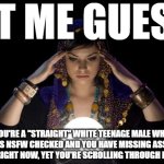 ok, the scrolling through imgflip is obvious though | LET ME GUESS, YOU'RE A "STRAIGHT" WHITE TEENAGE MALE WHO ALWAYS HAS NSFW CHECKED AND YOU HAVE MISSING ASSIGNMENTS TO DO RIGHT NOW, YET YOU'RE SCROLLING THROUGH IMGFLIP | image tagged in love psychic specialist in melbourne,psychic,gay,teenagers,nsfw,imgflip | made w/ Imgflip meme maker