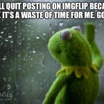 kermit window | I WILL QUIT POSTING ON IMGFLIP BECAUSE I THINK IT’S A WASTE OF TIME FOR ME. GOODBYE | image tagged in kermit window | made w/ Imgflip meme maker