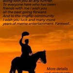 Farewell Imgflip. It has been an honour to meme with you (2013-2025) | The time has come. My time as a full-time memer has come to an end. I will no longer be able to meme along with you all any further. To everyone here who has been friends with me I wish you all the best going forward. And to the imgflip community I wish you luck and many more years of meme entertainment. Farewell... More details and statements in the comments. | image tagged in imgflip,memeus,imgflip users,imgflip community,farewell,memes | made w/ Imgflip meme maker