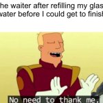 Thanks waiter….. I guess | The waiter after refilling my glass of water before I could get to finish it: | image tagged in no need to thank me,waiter,water,futurama,glass of water | made w/ Imgflip meme maker