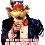 Bowser as Uncle Sam | I WANT YOU; TO GET RID OF MARIO AND HIS FRIENDS, CAPTURE THE PRINCESS AND BRING HER TO ME! | image tagged in memes,uncle sam,bowser,mario,nintendo | made w/ Imgflip meme maker
