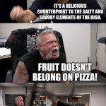 American Chopper Argument Meme | YOU ORDERED PINEAPPLE ON THAT PIZZA. IT'S A DELICIOUS COUNTERPOINT TO THE SALTY AND SAVORY ELEMENTS OF THE DISH. FRUIT DOESN'T BELONG ON PIZZA! TOMATOES ARE A FRUIT!! TELL THAT TO EVERY GROCERY STORE IN AMERICA!!!! | image tagged in memes,american chopper argument | made w/ Imgflip meme maker