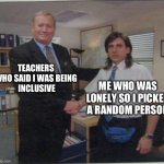 the office handshake | TEACHERS WHO SAID I WAS BEING
 INCLUSIVE; ME WHO WAS LONELY SO I PICKED A RANDOM PERSON | image tagged in the office handshake | made w/ Imgflip meme maker
