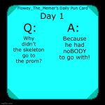 Daily pun #1, tell me if yall want this | Day 1; Because he had noBODY to go with! Why didn’t the skeleton go to the prom? | image tagged in flowey_the_memer s daily pun card | made w/ Imgflip meme maker
