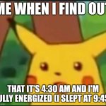 3h 15min earlier than I thought | ME WHEN I FIND OUT; THAT IT'S 4:30 AM AND I'M FULLY ENERGIZED (I SLEPT AT 9:45) | image tagged in surprised pikachu | made w/ Imgflip meme maker